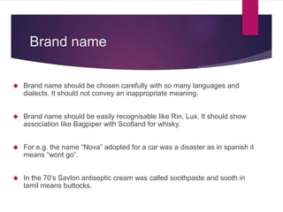 Brand name
 Brand name should be chosen carefully with so many languages and
dialects. It should not convey an inappropriate meaning.
 Brand name should be easily recognisable like Rin, Lux. It should show
association like Bagpiper with Scotland for whisky.
 For e.g. the name “Nova” adopted for a car was a disaster as in spanish it
means “wont go”.
 In the 70’s Savlon antiseptic cream was called soothpaste and sooth in
tamil means buttocks.
 