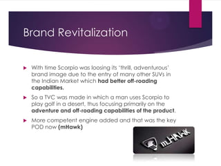 Brand Revitalization


With time Scorpio was loosing its „thrill, adventurous‟
brand image due to the entry of many other SUVs in
the Indian Market which had better off-roading
capabilities.



So a TVC was made in which a man uses Scorpio to
play golf in a desert, thus focusing primarily on the
adventure and off-roading capabilities of the product.



More competent engine added and that was the key
POD now (mHawk)

 