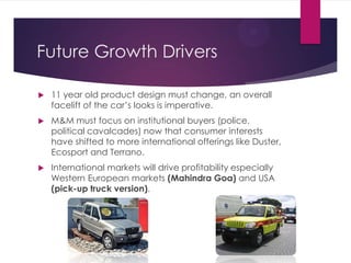Future Growth Drivers


11 year old product design must change, an overall
facelift of the car‟s looks is imperative.



M&M must focus on institutional buyers (police,
political cavalcades) now that consumer interests
have shifted to more international offerings like Duster,
Ecosport and Terrano.



International markets will drive profitability especially
Western European markets (Mahindra Goa) and USA
(pick-up truck version).

 