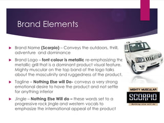 Brand Elements


Brand Name (Scorpio) – Conveys the outdoors, thrill,
adventure and dominance



Brand Logo – font colour is metallic re-emphasizing the
metallic grill that is a dominant product visual feature.
Mighty muscular on the top band of the logo talks
about the masculinity and ruggedness of the product.



Tagline – Nothing Else will Do- conveys a very strong
emotional desire to have the product and not settle
for anything inferior



Jingle – Nothing Else Will do – these words set to a
progressive rock jingle and western vocals to
emphasize the international appeal of the product

 