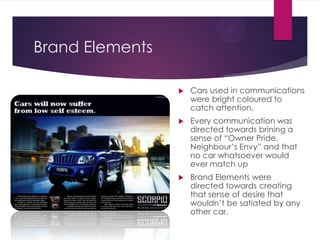 Brand Elements


Cars used in communications
were bright coloured to
catch attention.



Every communication was
directed towards brining a
sense of “Owner Pride,
Neighbour‟s Envy” and that
no car whatsoever would
ever match up



Brand Elements were
directed towards creating
that sense of desire that
wouldn‟t be satiated by any
other car.

 