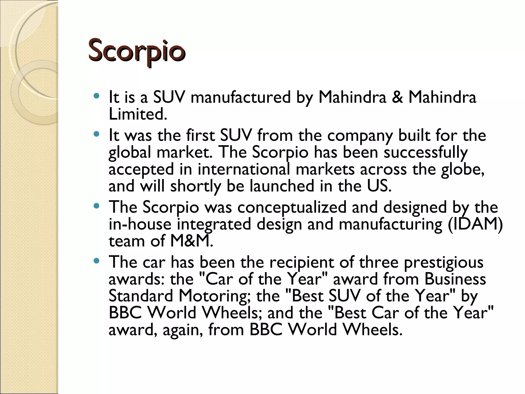Scorpio It is a SUV manufactured by Mahindra & Mahindra Limited. It was the first SUV from the company built for the global market. The Scorpio has been successfully accepted in international markets across the globe, and will shortly be launched in the US. The Scorpio was conceptualized and designed by the in-house integrated design and manufacturing (IDAM) team of M&M.  The car has been the recipient of three prestigious awards: the &quot;Car of the Year&quot; award from Business Standard Motoring; the &quot;Best SUV of the Year&quot; by BBC World Wheels; and the &quot;Best Car of the Year&quot; award, again, from BBC World Wheels. 