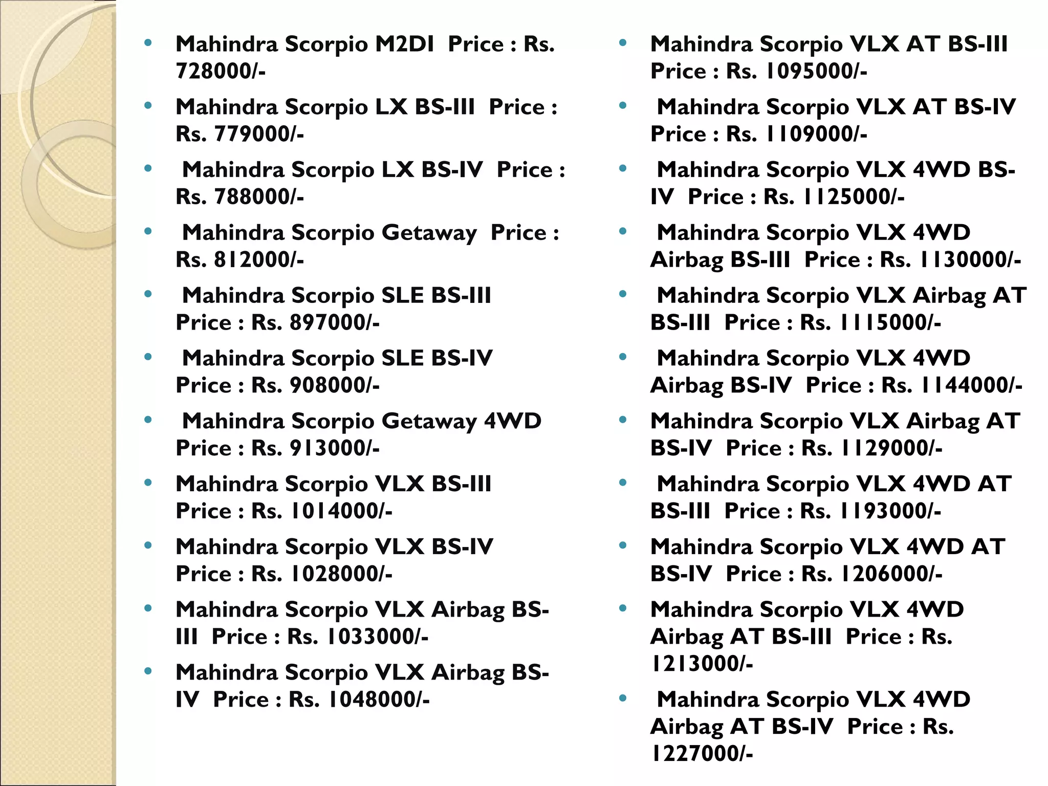 Mahindra Scorpio M2DI  Price : Rs. 728000/-   Mahindra Scorpio LX BS-III  Price : Rs. 779000/-    Mahindra Scorpio LX BS-IV  Price : Rs. 788000/-    Mahindra Scorpio Getaway  Price : Rs. 812000/-    Mahindra Scorpio SLE BS-III  Price : Rs. 897000/-    Mahindra Scorpio SLE BS-IV  Price : Rs. 908000/-    Mahindra Scorpio Getaway 4WD  Price : Rs. 913000/- Mahindra Scorpio VLX BS-III  Price : Rs. 1014000/-  Mahindra Scorpio VLX BS-IV  Price : Rs. 1028000/-  Mahindra Scorpio VLX Airbag BS-III  Price : Rs. 1033000/-  Mahindra Scorpio VLX Airbag BS-IV  Price : Rs. 1048000/-  Mahindra Scorpio VLX AT BS-III  Price : Rs. 1095000/-     Mahindra Scorpio VLX AT BS-IV  Price : Rs. 1109000/-    Mahindra Scorpio VLX 4WD BS-IV  Price : Rs. 1125000/-  Mahindra Scorpio VLX 4WD Airbag BS-III  Price : Rs. 1130000/-    Mahindra Scorpio VLX Airbag AT BS-III  Price : Rs. 1115000/-    Mahindra Scorpio VLX 4WD Airbag BS-IV  Price : Rs. 1144000/-  Mahindra Scorpio VLX Airbag AT BS-IV  Price : Rs. 1129000/-   Mahindra Scorpio VLX 4WD AT BS-III  Price : Rs. 1193000/-  Mahindra Scorpio VLX 4WD AT BS-IV  Price : Rs. 1206000/- Mahindra Scorpio VLX 4WD Airbag AT BS-III  Price : Rs. 1213000/-    Mahindra Scorpio VLX 4WD Airbag AT BS-IV  Price : Rs. 1227000/-  
