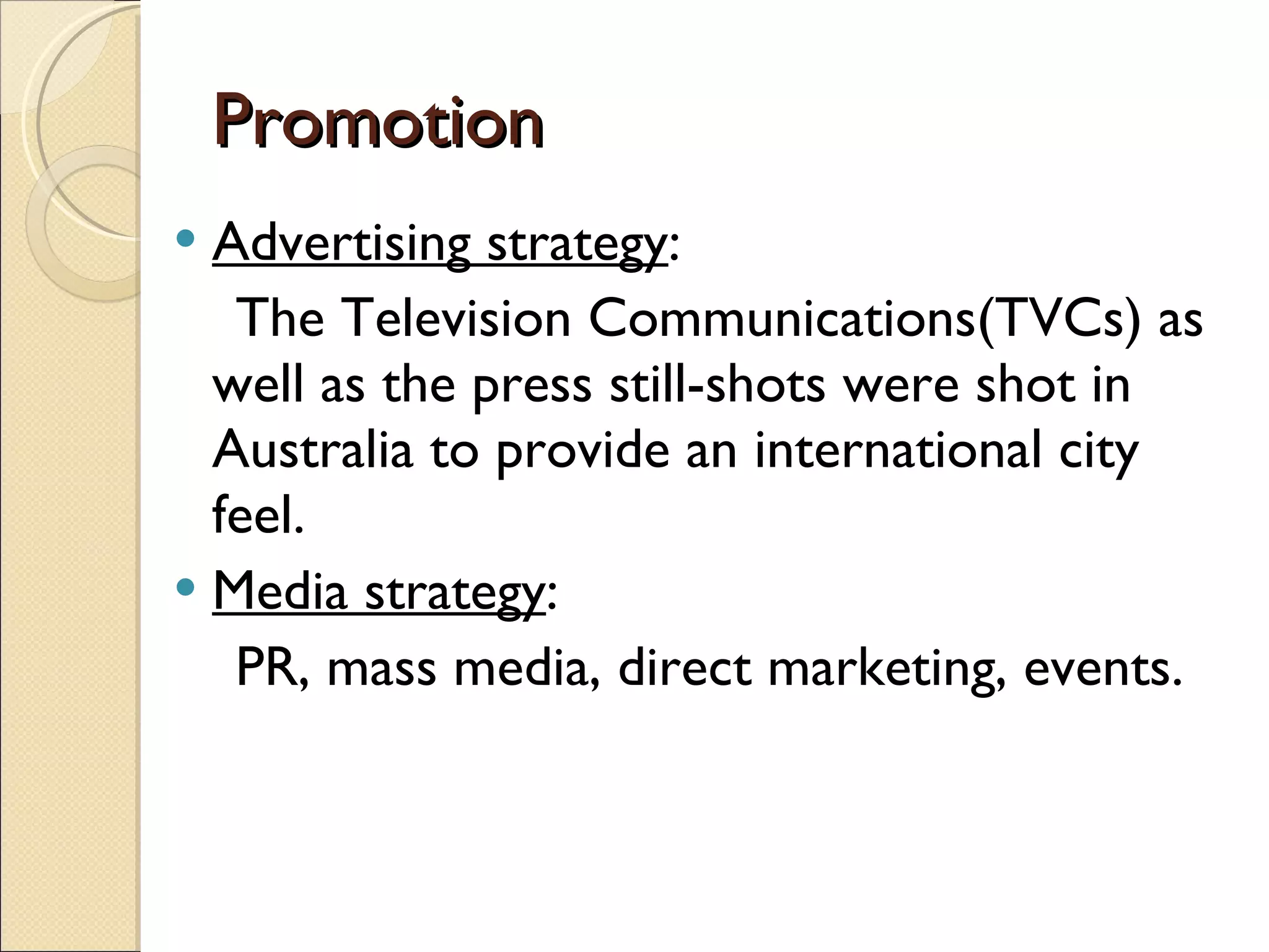 Promotion Advertising strategy : The Television Communications(TVCs) as well as the press still-shots were shot in Australia to provide an international city feel. Media strategy : PR, mass media, direct marketing, events. 
