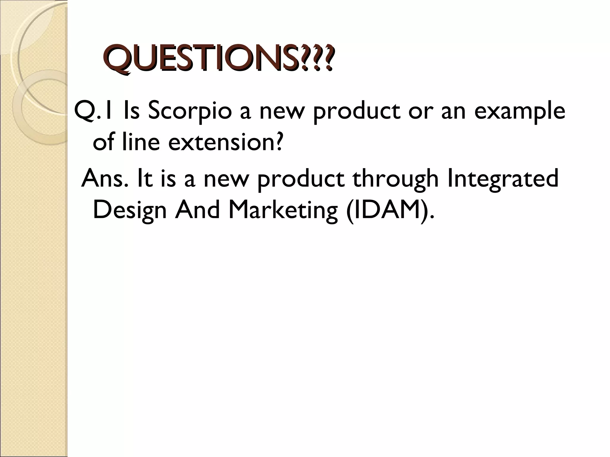 QUESTIONS??? Q.1 Is Scorpio a new product or an example of line extension? Ans. It is a new product through Integrated Design And Marketing (IDAM). 