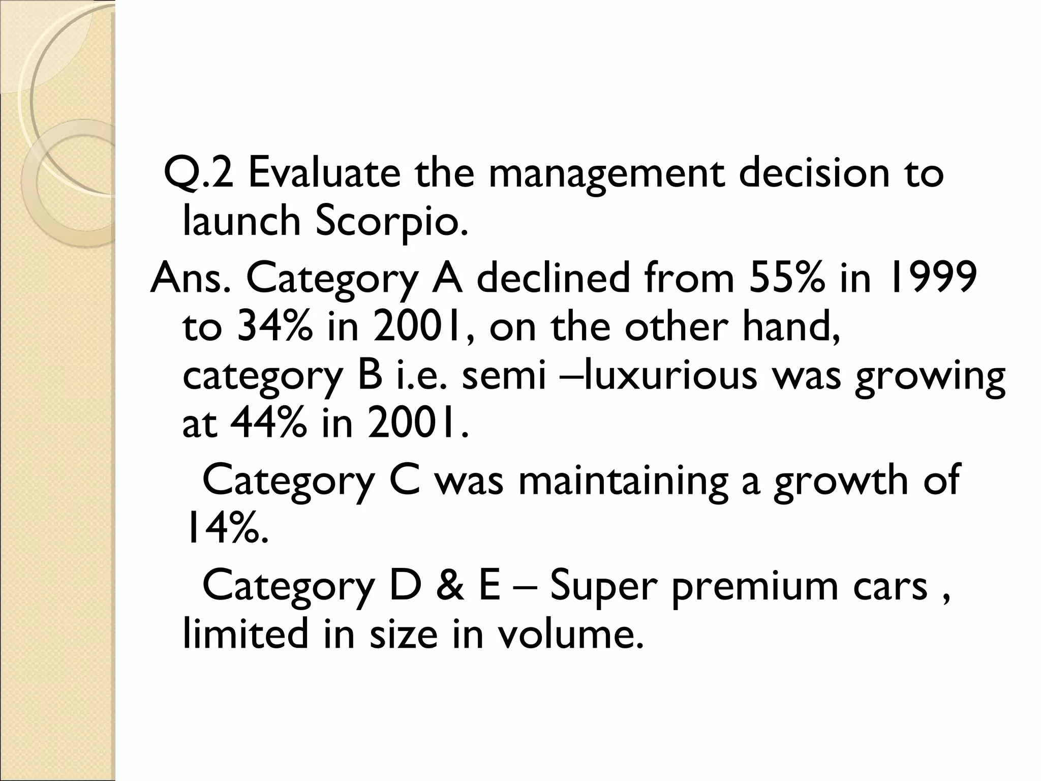 Q.2 Evaluate the management decision to launch Scorpio. Ans. Category A declined from 55% in 1999 to 34% in 2001, on the other hand, category B i.e. semi –luxurious was growing at 44% in 2001. Category C was maintaining a growth of 14%. Category D & E – Super premium cars , limited in size in volume. 
