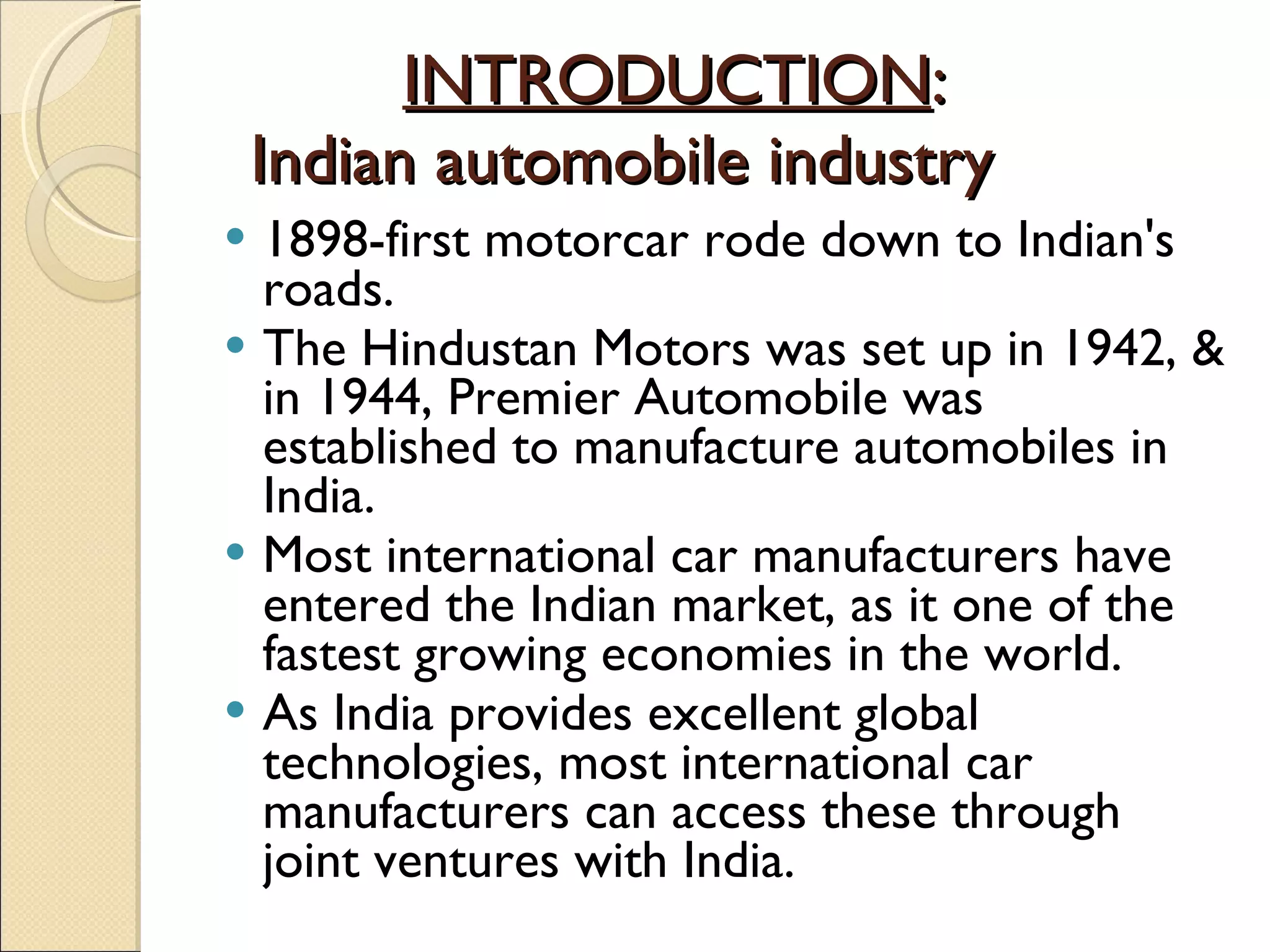 INTRODUCTION :  Indian automobile industry 1898-first motorcar rode down to Indian's roads. The Hindustan Motors was set up in 1942, & in 1944, Premier Automobile was established to manufacture automobiles in India. Most international car manufacturers have entered the Indian market, as it one of the fastest growing economies in the world. As India provides excellent global technologies, most international car manufacturers can access these through joint ventures with India. 