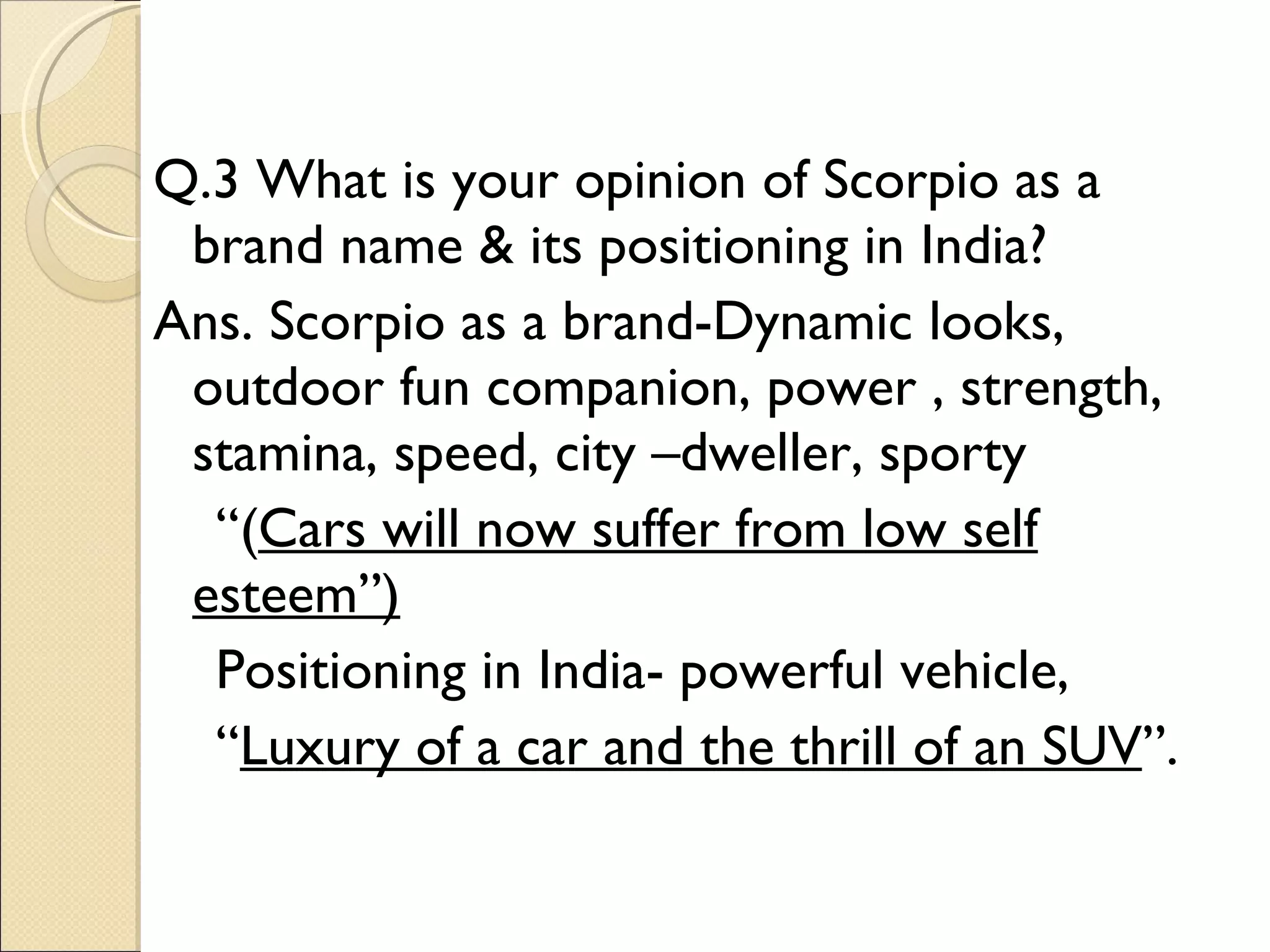Q.3 What is your opinion of Scorpio as a brand name & its positioning in India? Ans. Scorpio as a brand-Dynamic looks, outdoor fun companion, power , strength, stamina, speed, city –dweller, sporty  “ ( Cars will now suffer from low self esteem”) Positioning in India- powerful vehicle, “ Luxury of a car and the thrill of an SUV ”. 
