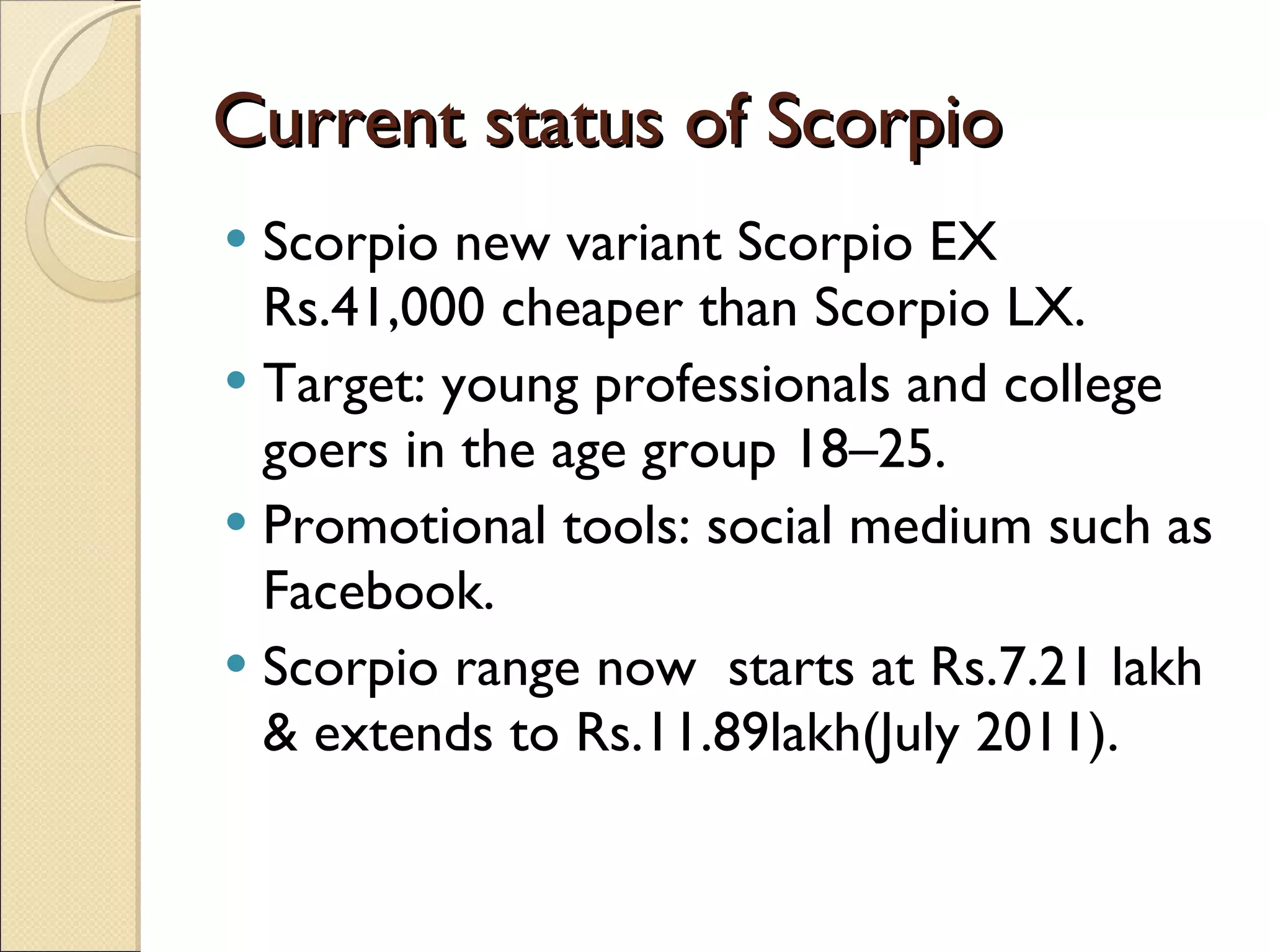 Current status of Scorpio Scorpio new variant Scorpio EX Rs.41,000 cheaper than Scorpio LX. Target: young professionals and college goers in the age group 18–25. Promotional tools: social medium such as Facebook. Scorpio range now  starts at Rs.7.21 lakh & extends to Rs.11.89lakh(July 2011). 
