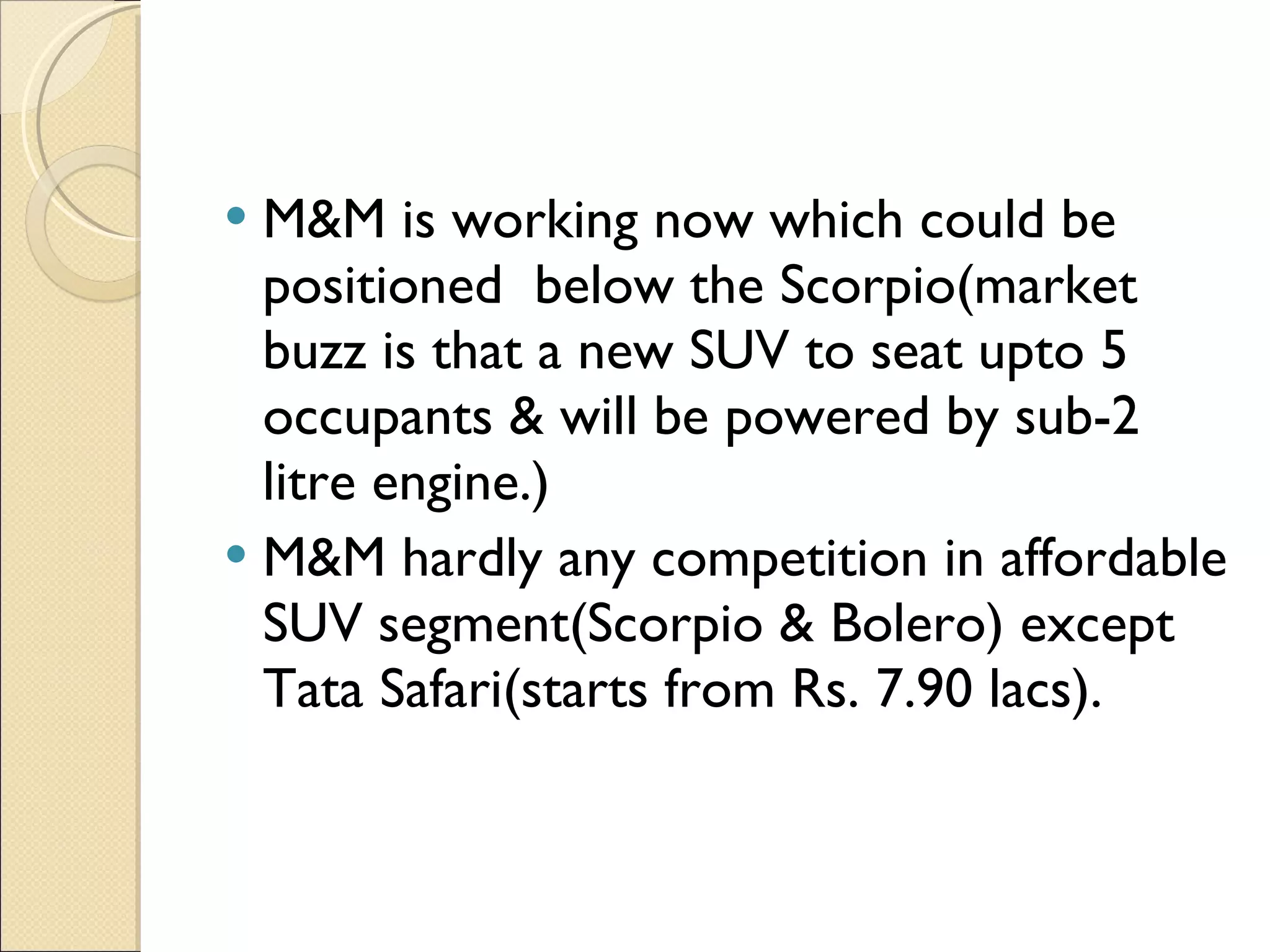 M&M is working now which could be positioned  below the Scorpio(market buzz is that a new SUV to seat upto 5 occupants & will be powered by sub-2 litre engine.) M&M hardly any competition in affordable SUV segment(Scorpio & Bolero) except Tata Safari(starts from Rs. 7.90 lacs). 