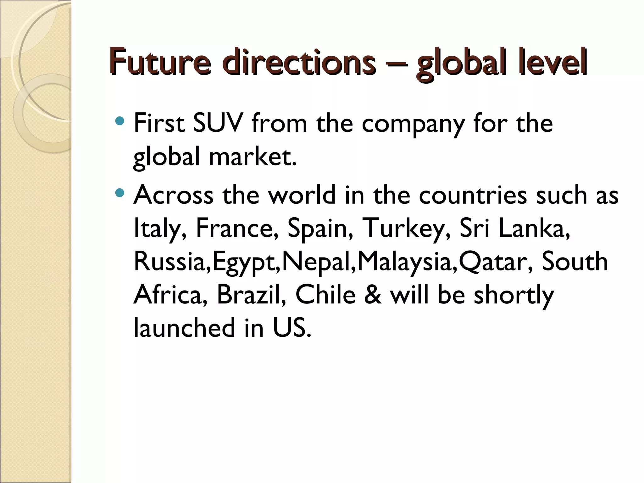 Future directions – global level First SUV from the company for the global market. Across the world in the countries such as Italy, France, Spain, Turkey, Sri Lanka, Russia,Egypt,Nepal,Malaysia,Qatar, South Africa, Brazil, Chile & will be shortly launched in US. 