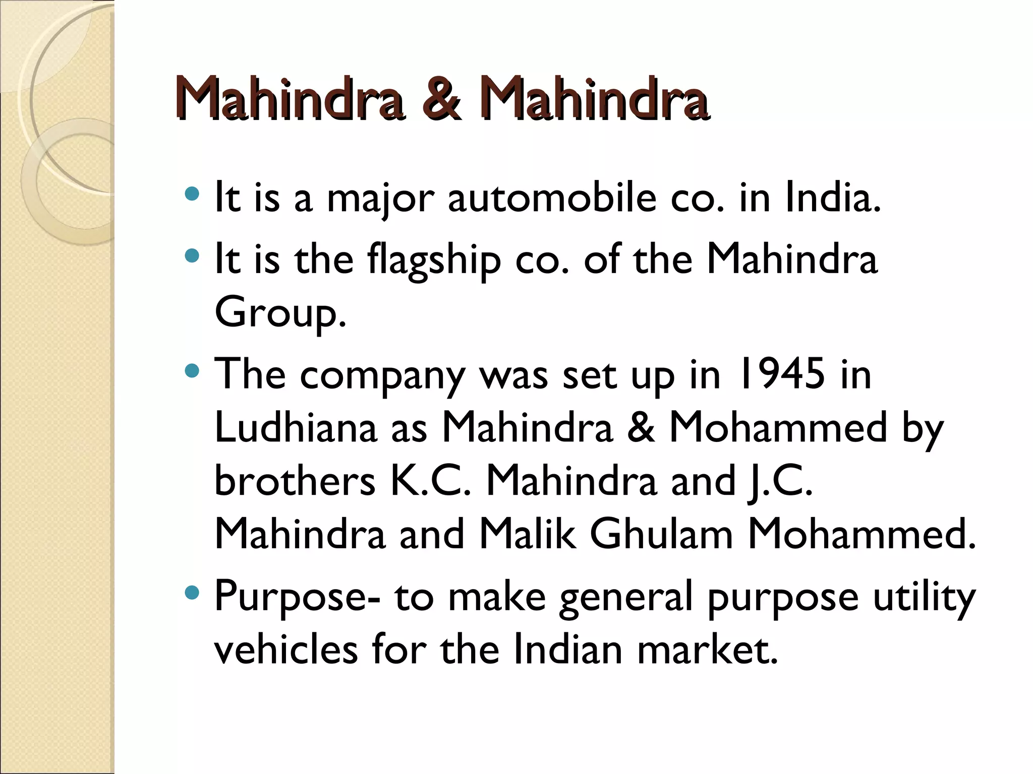Mahindra & Mahindra  It is a major automobile co. in India. It is the flagship co. of the Mahindra Group. The company was set up in 1945 in Ludhiana as Mahindra & Mohammed by brothers K.C. Mahindra and J.C. Mahindra and Malik Ghulam Mohammed. Purpose- to make general purpose utility vehicles for the Indian market. 