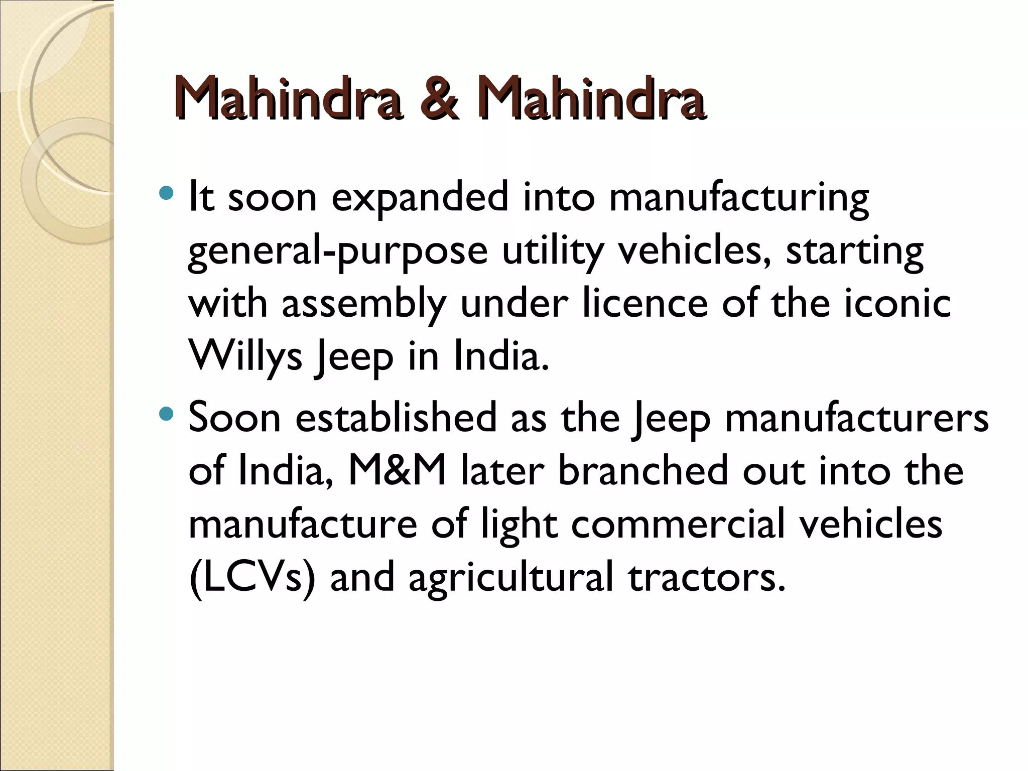Mahindra & Mahindra It soon expanded into manufacturing general-purpose utility vehicles, starting with assembly under licence of the iconic Willys Jeep in India.  Soon established as the Jeep manufacturers of India, M&M later branched out into the manufacture of light commercial vehicles (LCVs) and agricultural tractors. 