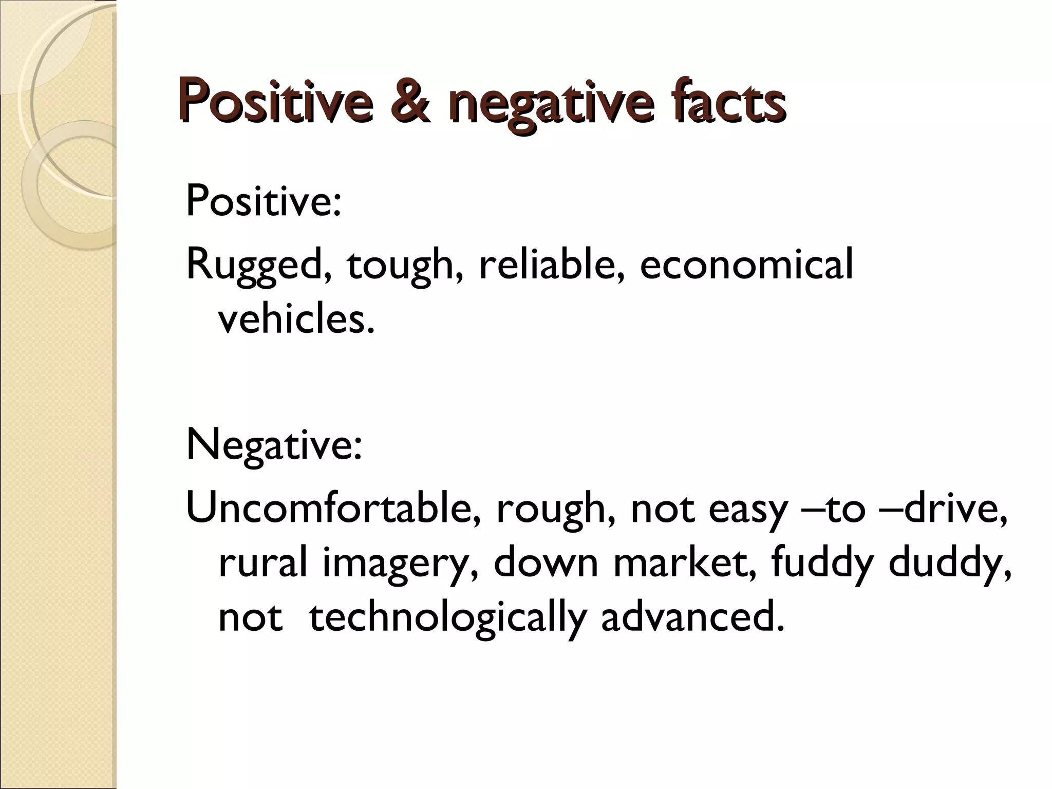 Positive & negative facts Positive: Rugged, tough, reliable, economical vehicles. Negative: Uncomfortable, rough, not easy –to –drive, rural imagery, down market, fuddy duddy, not  technologically advanced. 