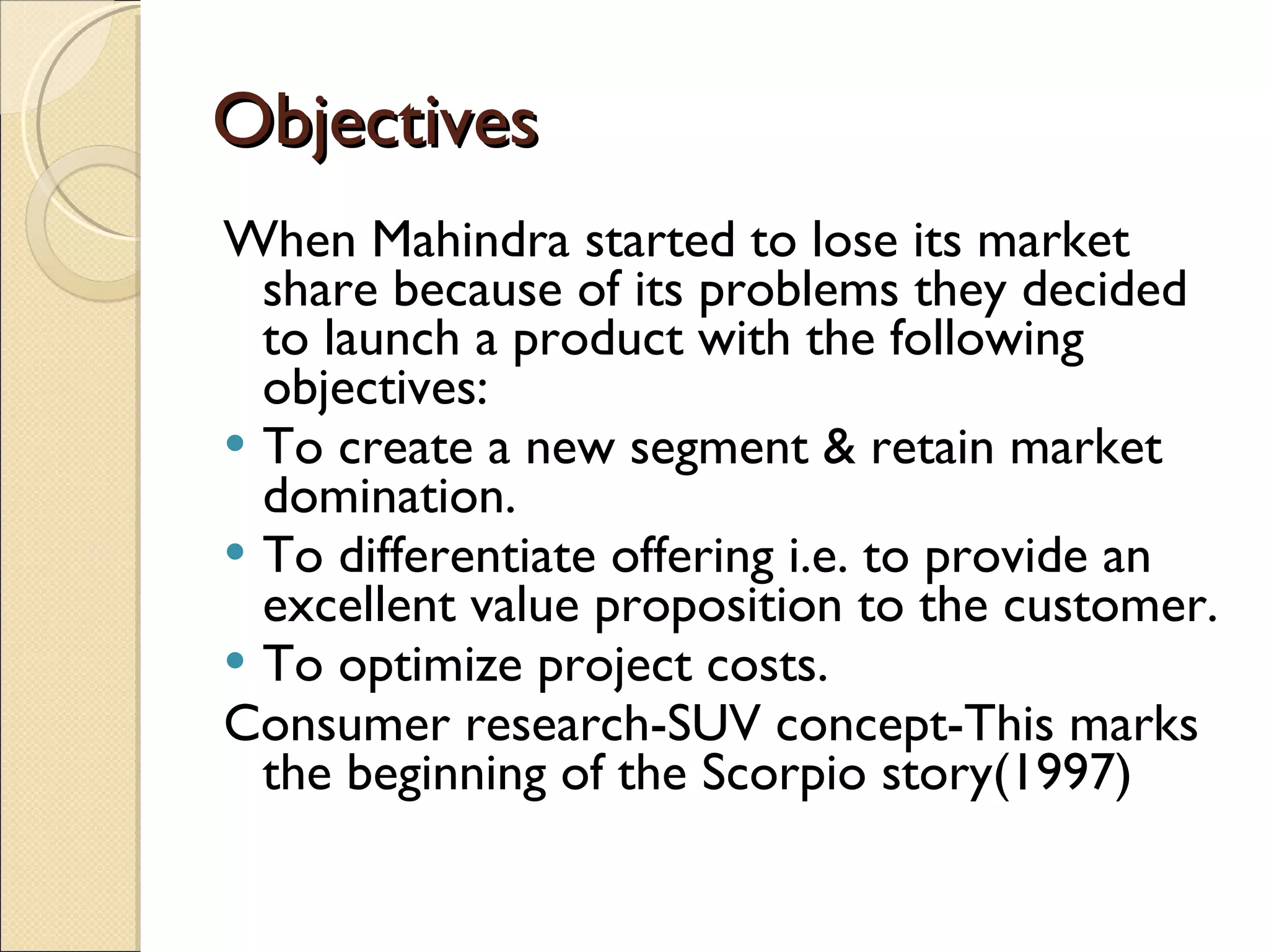 Objectives When Mahindra started to lose its market share because of its problems they decided to launch a product with the following objectives: To create a new segment & retain market domination. To differentiate offering i.e. to provide an excellent value proposition to the customer. To optimize project costs. Consumer research-SUV concept-This marks the beginning of the Scorpio story(1997) 