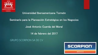 GRUPO SCORPION SA DE CV
Universidad Iberoamericana Torreón
Seminario para la Planeación Estratégica en los Negocios
José Antonio Cuerda del Moral
14 de febrero del 2017
 