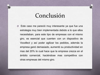 Conclusión
O Este caso me pareció muy interesante ya que fue una
estrategia muy bien implementada debido a lo que ellos
necesitaban, para este tipo de empresas con el mismo
giro, es esencial que cuenten con un dispositivo de
Vocollect y así poder agilizar los pedidos, además la
empresa ganó demasiado, aumentó su productividad en
mas del 20% lo cual hace que la empresa crezca en el
ámbito comercial, haciéndose mas competitiva con
otras empresas del mismo giro.
 