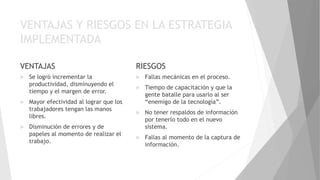 VENTAJAS Y RIESGOS EN LA ESTRATEGIA
IMPLEMENTADA
VENTAJAS
 Se logró incrementar la
productividad, disminuyendo el
tiempo y el margen de error.
 Mayor efectividad al lograr que los
trabajadores tengan las manos
libres.
 Disminución de errores y de
papeles al momento de realizar el
trabajo.
RIESGOS
 Fallas mecánicas en el proceso.
 Tiempo de capacitación y que la
gente batalle para usarlo al ser
“enemigo de la tecnología”.
 No tener respaldos de información
por tenerlo todo en el nuevo
sistema.
 Fallas al momento de la captura de
información.
 