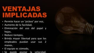 VENTAJAS
IMPLICADAS
• Permite hacer un “pickeo” por voz,
• Aumento de la facilidad,
• Eliminación del uso del papel y
hojas,
• Reduce tiempos,
• Brinda mayor libertad para que los
empleados puedan usar sus 2
manos,
• El equipo es cómodo,
• Se puede ajustar la velocidad,
 