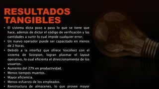 RESULTADOS
TANGIBLES
• El sistema dicta paso a paso lo que se tiene que
hace, además de dictar el código de verificación y las
cantidades a surtir lo cual impide cualquier error.
• Un nuevo operador puede ser capacitado en menos
de 2 horas.
• Debido a la interfaz que ofrece Vocollect con el
sistema de Scorpion, logran plasmar el layout
operativo, lo cual eficienta el direccionamiento de los
usuarios.
• Aumento del 27% en productividad.
• Menos tiempos muertos.
• Mayor eficiencia.
• Menos esfuerzo de los empleados.
• Reestructura de almacenes, lo que provee mayor
 