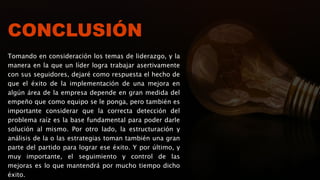 CONCLUSIÓN
Tomando en consideración los temas de liderazgo, y la
manera en la que un líder logra trabajar asertivamente
con sus seguidores, dejaré como respuesta el hecho de
que el éxito de la implementación de una mejora en
algún área de la empresa depende en gran medida del
empeño que como equipo se le ponga, pero también es
importante considerar que la correcta detección del
problema raíz es la base fundamental para poder darle
solución al mismo. Por otro lado, la estructuración y
análisis de la o las estrategias toman también una gran
parte del partido para lograr ese éxito. Y por último, y
muy importante, el seguimiento y control de las
mejoras es lo que mantendrá por mucho tiempo dicho
éxito.
 