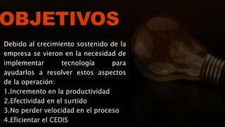 OBJETIVOS
Debido al crecimiento sostenido de la
empresa se vieron en la necesidad de
implementar tecnología para
ayudarlos a resolver estos aspectos
de la operación:
1.Incremento en la productividad
2.Efectividad en el surtido
3.No perder velocidad en el proceso
4.Eficientar el CEDIS
 