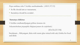 Prayo vatolbana visha Vrischika soushtradoomika (AH.U.37/15)
• So Rx should aim at vatasamana.
• Seetakriya should be avoided .
Samanya chikitsa:
Vrischikae swedhamabhyangam grithena lavanena cha
Sekaamschoshnan prayunjitha bhojiyam panam cha sarpishaha|
[Ch.Chi.23/136]
Swedanam , Abhyangam ,Seka with warm ghee mixed with salt, Gritha for food
and drink
20
 