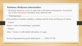 Teekshana- Madhyama vishavrischikas:
• Should be treated as a case of snake bite to all intents and purposes. Around the
site of bite fomentation should be done followed with
• Prathisaaranam
with powders of haridra, saindhava , thrikatu and the fruits and flowers of sirisha.
• Lepam
Surasa + juice of mathulunga+ gomuthra
• Panam
Ghee + honey or milk added with plenty of sugar.
Sarvatra chograanilavishe payayeth dadhisarpishi…… (AH.U37/39)
21
 