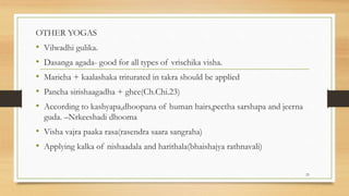 OTHER YOGAS
• Vilwadhi gulika.
• Dasanga agada- good for all types of vrischika visha.
• Maricha + kaalashaka triturated in takra should be applied
• Pancha sirishaagadha + ghee(Ch.Chi.23)
• According to kashyapa,dhoopana of human hairs,peetha sarshapa and jeerna
guda. –Nrkeeshadi dhooma
• Visha vajra paaka rasa(rasendra saara sangraha)
• Applying kalka of nishaadala and harithala(bhaishajya rathnavali)
23
 