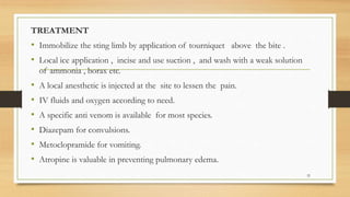 TREATMENT
• Immobilize the sting limb by application of tourniquet above the bite .
• Local ice application , incise and use suction , and wash with a weak solution
of ammonia , borax etc.
• A local anesthetic is injected at the site to lessen the pain.
• IV fluids and oxygen according to need.
• A specific anti venom is available for most species.
• Diazepam for convulsions.
• Metoclopramide for vomiting.
• Atropine is valuable in preventing pulmonary edema.
32
 