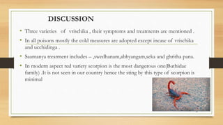 DISCUSSION
• Three varieties of vrischika , their symptoms and treatments are mentioned .
• In all poisons mostly the cold measures are adopted except incase of vrischika
and ucchidinga .
• Saamanya treatment includes – ,swedhanam,abhyangam,seka and ghritha pana.
• In modern aspect red variety scorpion is the most dangerous one(Buthidae
family) .It is not seen in our country hence the sting by this type of scorpion is
minimal
33
 