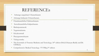 REFERENCEs
• Ashtanga sangraham-Utharasthanam
• Ashtanga hridayam-Utharasthanam.
• Charakasamhitha-Chikitsasthanam.
• Susruthasamhitha-Kalpasthanam.
• Baishajyaratnavali.
• Yogaratnakaram.
• Kriyakoumudi
• Prayogasamuchayam
• Vishajyotsnika
• The Essentials of Forensic Medicine and Toxicology; 34th edition-Dr.K.S.Narayan Reddy and Dr.
O.P.Murty
• Comprehensive Medical Toxicology- VV Pillay,3rd edition
35
 