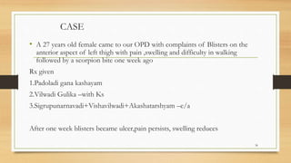 CASE
• A 27 years old female came to our OPD with complaints of Blisters on the
anterior aspect of left thigh with pain ,swelling and difficulty in walking
followed by a scorpion bite one week ago
Rx given
1.Padoladi gana kashayam
2.Vilwadi Gulika –with Ks
3.Sigrupunarnavadi+Vishavilwadi+Akashatarshyam –e/a
After one week blisters became ulcer,pain persists, swelling reduces
36
 
