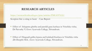 RESEARCH ARTICLES
https://www.ncbi.nlm.nih.gov/pmc/articles/PMC4397632/
Scorpion bite :a sting to heart - Case Report
• Effect of Arkapatra ghritha and patoldi gana kashaya in Vrischika visha;
Dr Parvathy V; Govt Ayurveda College, Trivandrum.
• Effect of Hinguadi gulika lepana and kulakadi Kashaya in Vrischika visha
;Dr Deepthi M.K ; Govt Ayurveda College, Trivandrum.
39
 
