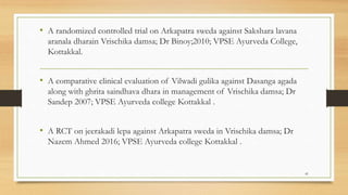 • A randomized controlled trial on Arkapatra sweda against Sakshara lavana
aranala dharain Vrischika damsa; Dr Binoy;2010; VPSE Ayurveda College,
Kottakkal.
• A comparative clinical evaluation of Vilwadi gulika against Dasanga agada
along with ghrita saindhava dhara in management of Vrischika damsa; Dr
Sandep 2007; VPSE Ayurveda college Kottakkal .
• A RCT on jeerakadi lepa against Arkapatra sweda in Vrischika damsa; Dr
Nazem Ahmed 2016; VPSE Ayurveda college Kottakkal .
41
 