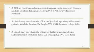 • A RCT on Darvi hingu dhupa against Arka patra sweda along with Dasanga
agada in Vrischika damsa; Dr Sreedevi; 2014; VPSE Ayurveda college
Kottakkal .
• A clinical study to evaluate the efficacy of jeerakadi lepa along with dasanda
gulika in Vrischika damsha ; Dr Anagha V.N; KVG Ayurveda college Sullia
• A clinical study to evaluate the efficacy of kaidaryayukta takra lepa as
Sadhyochikitsa in vrishchika damsa ;Dr Jayadeep.K ; KVG AVC Sullia
42
 