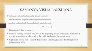 SAMANYA VISHA LAKSHANA
Vrischikasya visham thikshanamadow dhahati vahnivat|
Urdhvamaarohathi kshipram damsham paschatthu thishtathi |
Damshaha sadhyoathiruk shayavasthudyathe sphutatheeva cha||
[A.S.U.43/27]
• Poison is teekshna in nature.
• It causes burning sensation like fire in the beginning ( local spread) and there after it
spreads upwards (general spread) at the end it localizes at the site of sting.
• It produces severe pain , blackish discoloration , pricking pain and throbbing type of
pain at site of sting.
8
 