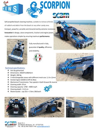 Self propelled beach cleaning machine, suitable to remove all kinds
of rubbish and debris from the beach or any other sandy area.
Compact, powerful, versatile and characterized by extreme resistance.
Innovation in design, sieve components, traction and engine power,
makes operations simpler by ensuring maximum performance.
Fully manufactured in Italy,
guarantee of quality, efficiency
and reliability.
TTTTechnical specificationsechnical specificationsechnical specificationsechnical specifications::::
Hot dip galvanised
Dimensions: 260x97x108(H)cm
Weight: 284 Kg
3 interchangeable sieves with different mesh size: 5, 8 e 12mm
Honda Engine GX200 6.5HP (4.3Kw).
Mechanical Transmission: Two speeds in both forward & reverse
Cleaning width: 97cm
Cleaning capacity: 1700 – 4000 mq/h
Cleaning depth: 0-12 cm
Waste bucket: cap.25Lt + 2 bins 18lt/each
Scam S.r.l.
Via Maestri del lavoro, 16 – 47122 Forlì
Tel. +39 (0) 543-722377 info: scamsrl@scamsrl.it
 