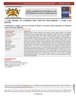 www.iajpr.com
Page1600
Indo American Journal of Pharmaceutical Research, 2015 ISSN NO: 2231-6876
A CASE REPORT ON SCORPION BITE INDUCED MYOCARDITIS: A RARE CASE
REPORT
R Siddarama*, Gangula Amareswara Reddy, R Rohith, P Gowtham, Shaik kaleemulla, R Phanindra
Nayak, M Venkata Subbaiah
P Rami Reddy Memorial College of Pharmacy, India.
Corresponding author
R Siddarama
Department of Clinical Pharmacy,
P Rami Reddy Memorial College of Pharmacy,
Kadapa, Andhra Pradesh, India - 516001
siddaramapharmd22@gmail.com
+917306209795
Copy right © 2015 This is an Open Access article distributed under the terms of the Indo American journal of Pharmaceutical
Research, which permits unrestricted use, distribution, and reproduction in any medium, provided the original work is properly cited.
ARTICLE INFO ABSTRACT
Article history
Received 16/04/2015
Available online
05/05/2015
Keywords
Scorpion Bite,
Myocarditis,
Salivation,
Shortness of Breath,
ECG Abnormalities,
Palpitations,
Prazosine.
Scorpion stings are more common in our India as well as other countries. 1.23 million
Scorpion bite cases are diagnosed per annum, among that 32,000 cases may be fatal. Majority
of scorpions proceeds similar cardiovascular effects. Scorpion venom contains number of
toxins like alpha and beta toxins etc., which activates both sympathetic and parasympathetic
neurotransmitters. Morbidity and mortality rate of scorpion envenomation is high in rural
areas due to the lack of medical facilities. Generally, scorpion stings are harmless but in some
times they have both local (pain, burning sensation at the site of sting and swelling, redness)
and systemic (pulmonary edema, myocardial damage, hypertension, hyperglycemia, priapism
and arrhythmias.) manifestations including death also. Prazosin is most important antidote for
scorpion sting. In our case, 45 years male patient was admitted in general medicine
department with scorpion sting, he was administered with parenteral hydrocortisone100 mg
and antihistamine Pheniramine maleate 22.7 mg after washing the site of sting. On 3rd
day we
observed abnormal heart sounds (S3) and ECG changes suggests early Myocarditis, after
considering the patient’s past medical history and social habits we confirmed that the patient
had developed Myocarditis due to scorpion sting. As there are very few cases of scorpion
sting induced Myocarditis, it is necessary to monitor closely the electrocardiographic changes
of the patient periodically.
Please cite this article in press as R Siddarama et al. A Case Report on Scorpion Bite Induced Myocarditis: A Rare Case Report.
Indo American Journal of Pharm Research.2015:5(04).
 