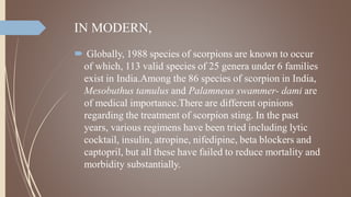 IN MODERN,
 Globally, 1988 species of scorpions are known to occur
of which, 113 valid species of 25 genera under 6 families
exist in India.Among the 86 species of scorpion in India,
Mesobuthus tamulus and Palamneus swammer- dami are
of medical importance.There are different opinions
regarding the treatment of scorpion sting. In the past
years, various regimens have been tried including lytic
cocktail, insulin, atropine, nifedipine, beta blockers and
captopril, but all these have failed to reduce mortality and
morbidity substantially.
 