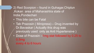 2) Red Scorpion – found in Guhagar,Chiplun
,Kokan area of Maharashtra state of
India,Pondechari
• This bite can be Fatal
• Tab Prazosin ( Minipress) – Drug invented by
Dr.Bavaskar ( Actually this drug was
previously used only as Anti Hypertensive )
• Dose of Prazosin –1mg stat followed by 0.25 to
0.5mg
every 4 to 6 hours
 