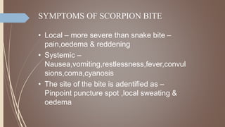 SYMPTOMS OF SCORPION BITE
• Local – more severe than snake bite –
pain,oedema & reddening
• Systemic –
Nausea,vomiting,restlessness,fever,convul
sions,coma,cyanosis
• The site of the bite is adentified as –
Pinpoint puncture spot ,local sweating &
oedema
 