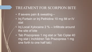 TREATMENT FOR SCORPION BITE
• If severe pain & sweating –
• Inj Fortwin or Inj Pethidine 10 mg IM or IV
stat
• Inj Local Xylocaine 2 % -- Infiltrate around
the site of bite
• Tab Prazopress 1 mg stat or Tab Ciplar 40
mg stat ( Inchildren Tab Prazopress 1 mg
one forth to one half tab)
 