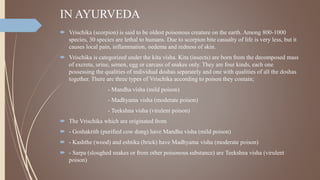 IN AYURVEDA
 Vrischika (scorpion) is said to be oldest poisonous creature on the earth. Among 800-1000
species, 30 species are lethal to humans. Due to scorpion bite casualty of life is very less, but it
causes local pain, inflammation, oedema and redness of skin.
 Vrischika is categorized under the kita visha. Kita (insects) are born from the decomposed mass
of excreta, urine, semen, egg or carcass of snakes only. They are four kinds, each one
possessing the qualities of individual doshas separately and one with qualities of all the doshas
together. There are three types of Vrischika according to poison they contain;
- Mandha visha (mild poison)
- Madhyama visha (moderate poison)
- Teekshna visha (virulent poison)
 The Vrischika which are originated from
 - Goshakrith (purified cow dung) have Mandha visha (mild poison)
 - Kashthe (wood) and eshtika (brick) have Madhyama visha (moderate poison)
 - Sarpa (sloughed snakes or from other poisonous substance) are Teekshna visha (virulent
poison)
 