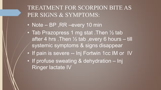 TREATMENT FOR SCORPION BITE AS
PER SIGNS & SYMPTOMS:
• Note – BP ,RR –every 10 min
• Tab Prazopress 1 mg stat .Then ½ tab
after 4 hrs .Then ½ tab ,every 6 hours – till
systemic symptoms & signs disappear
• If pain is severe -- Inj Fortwin 1cc IM or IV
• If profuse sweating & dehydration – Inj
Ringer lactate IV
 