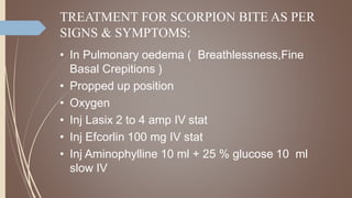 TREATMENT FOR SCORPION BITE AS PER
SIGNS & SYMPTOMS:
• In Pulmonary oedema ( Breathlessness,Fine
Basal Crepitions )
• Propped up position
• Oxygen
• Inj Lasix 2 to 4 amp IV stat
• Inj Efcorlin 100 mg IV stat
• Inj Aminophylline 10 ml + 25 % glucose 10 ml
slow IV
 