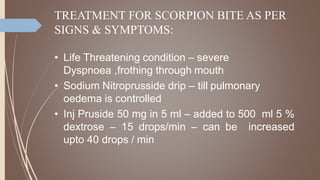 TREATMENT FOR SCORPION BITE AS PER
SIGNS & SYMPTOMS:
• Life Threatening condition – severe
Dyspnoea ,frothing through mouth
• Sodium Nitroprusside drip – till pulmonary
oedema is controlled
• Inj Pruside 50 mg in 5 ml – added to 500 ml 5 %
dextrose – 15 drops/min – can be increased
upto 40 drops / min
 