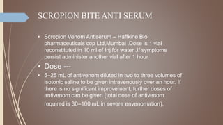 SCROPION BITE ANTI SERUM
• Scropion Venom Antiserum – Haffkine Bio
pharmaceuticals cop Ltd,Mumbai .Dose is 1 vial
reconstituted in 10 ml of Inj for water .If symptoms
persist administer another vial after 1 hour
• Dose ---
• 5–25 mL of antivenom diluted in two to three volumes of
isotonic saline to be given intravenously over an hour. If
there is no significant improvement, further doses of
antivenom can be given (total dose of antivenom
required is 30–100 mL in severe envenomation).
 