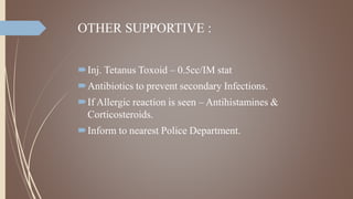 OTHER SUPPORTIVE :
Inj. Tetanus Toxoid – 0.5cc/IM stat
Antibiotics to prevent secondary Infections.
If Allergic reaction is seen – Antihistamines &
Corticosteroids.
Inform to nearest Police Department.
 