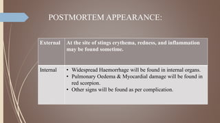 POSTMORTEM APPEARANCE:
External At the site of stings erythema, redness, and inflammation
may be found sometime.
Internal • Widespread Haemorrhage will be found in internal organs.
• Pulmonary Oedema & Myocardial damage will be found in
red scorpion.
• Other signs will be found as per complication.
 